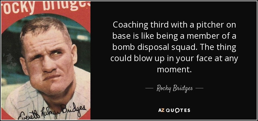 Coaching third with a pitcher on base is like being a member of a bomb disposal squad. The thing could blow up in your face at any moment. - Rocky Bridges