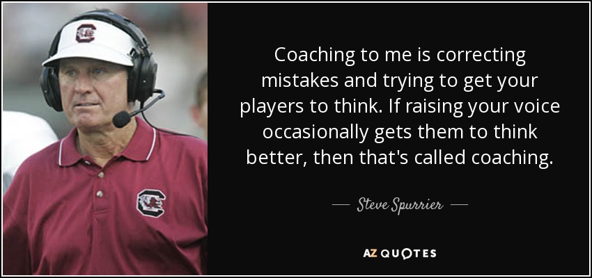 Coaching to me is correcting mistakes and trying to get your players to think. If raising your voice occasionally gets them to think better, then that's called coaching. - Steve Spurrier