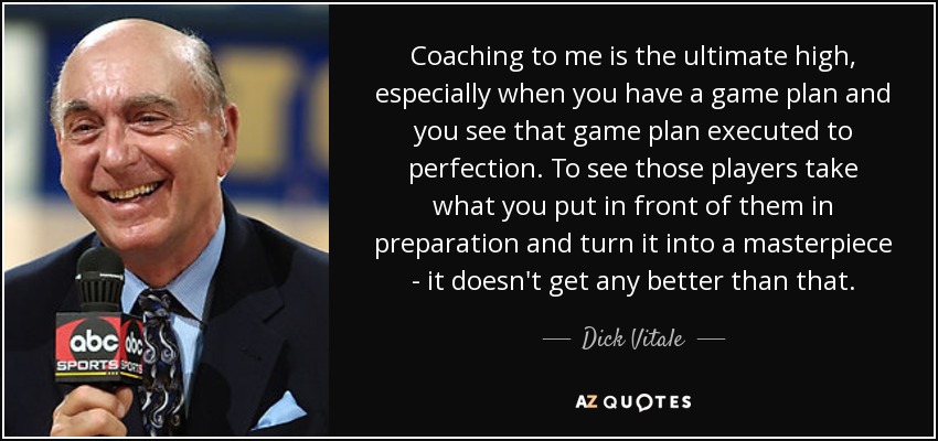 Coaching to me is the ultimate high, especially when you have a game plan and you see that game plan executed to perfection. To see those players take what you put in front of them in preparation and turn it into a masterpiece - it doesn't get any better than that. - Dick Vitale