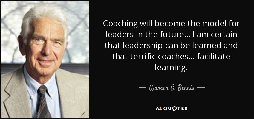 Coaching will become the model for leaders in the future... I am certain that leadership can be learned and that terrific coaches... facilitate learning. - Warren G. Bennis