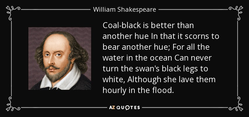 Coal-black is better than another hue In that it scorns to bear another hue; For all the water in the ocean Can never turn the swan's black legs to white, Although she lave them hourly in the flood. - William Shakespeare