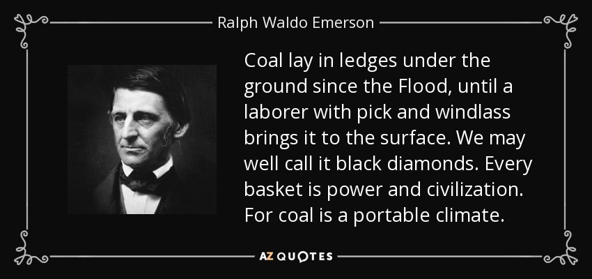 Coal lay in ledges under the ground since the Flood, until a laborer with pick and windlass brings it to the surface. We may well call it black diamonds. Every basket is power and civilization. For coal is a portable climate. - Ralph Waldo Emerson