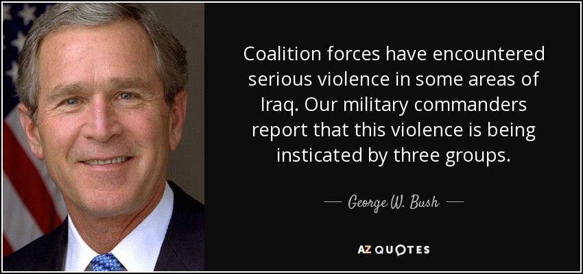 Coalition forces have encountered serious violence in some areas of Iraq. Our military commanders report that this violence is being insticated by three groups. - George W. Bush