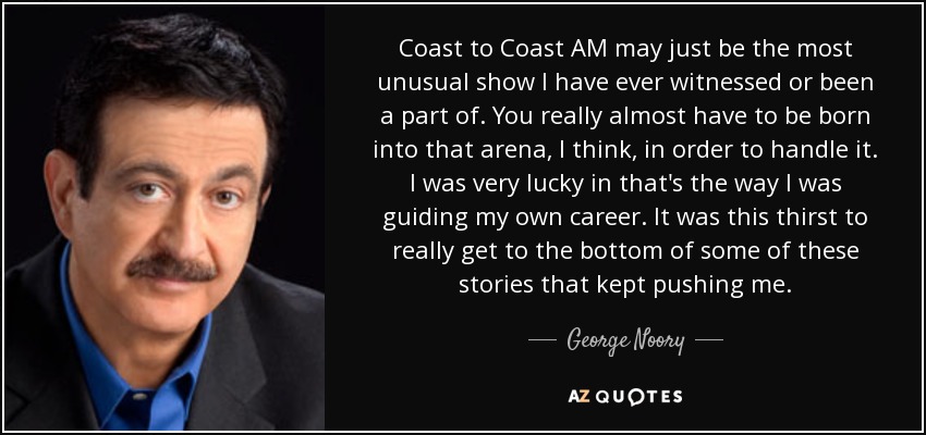 Coast to Coast AM may just be the most unusual show I have ever witnessed or been a part of. You really almost have to be born into that arena, I think, in order to handle it. I was very lucky in that's the way I was guiding my own career. It was this thirst to really get to the bottom of some of these stories that kept pushing me. - George Noory