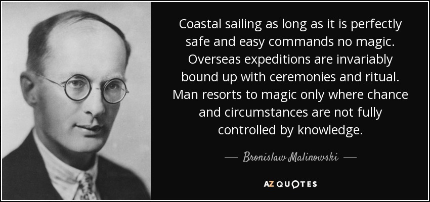 Coastal sailing as long as it is perfectly safe and easy commands no magic. Overseas expeditions are invariably bound up with ceremonies and ritual. Man resorts to magic only where chance and circumstances are not fully controlled by knowledge. - Bronislaw Malinowski