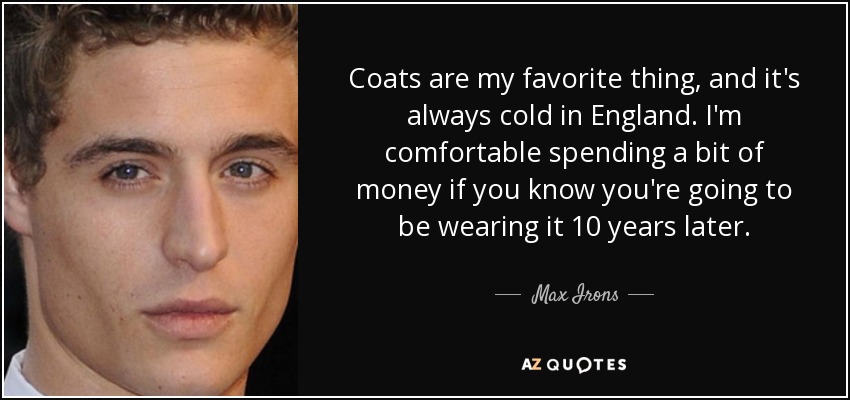 Coats are my favorite thing, and it's always cold in England. I'm comfortable spending a bit of money if you know you're going to be wearing it 10 years later. - Max Irons