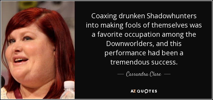 Coaxing drunken Shadowhunters into making fools of themselves was a favorite occupation among the Downworlders, and this performance had been a tremendous success. - Cassandra Clare