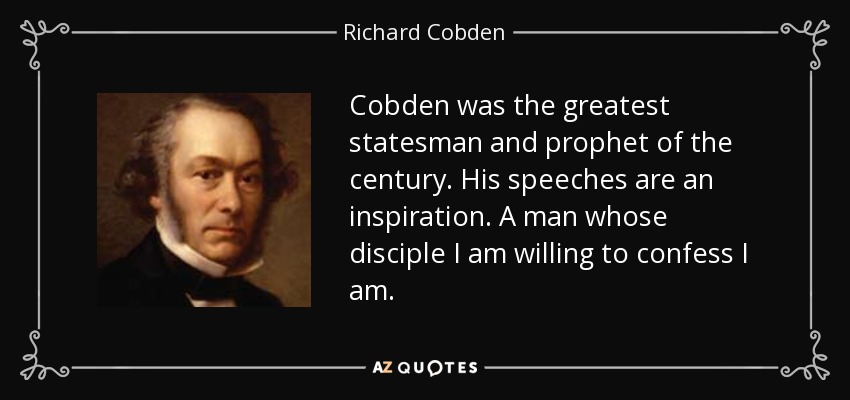 Cobden was the greatest statesman and prophet of the century. His speeches are an inspiration. A man whose disciple I am willing to confess I am. - Richard Cobden