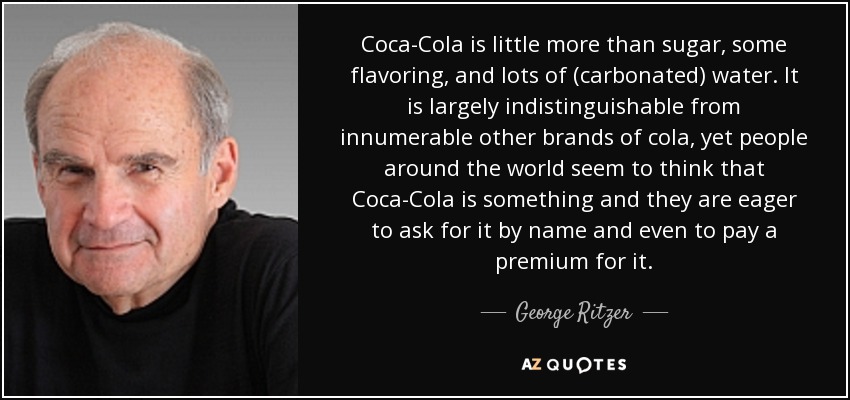 Coca-Cola is little more than sugar, some flavoring, and lots of (carbonated) water. It is largely indistinguishable from innumerable other brands of cola, yet people around the world seem to think that Coca-Cola is something and they are eager to ask for it by name and even to pay a premium for it. - George Ritzer