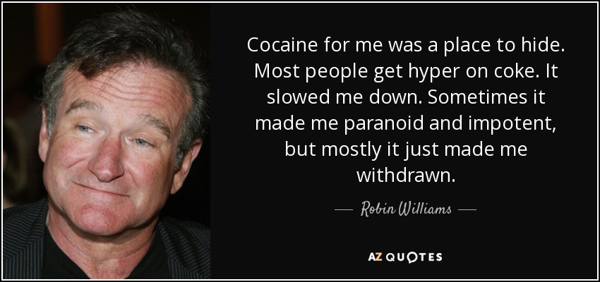 Cocaine for me was a place to hide. Most people get hyper on coke. It slowed me down. Sometimes it made me paranoid and impotent, but mostly it just made me withdrawn. - Robin Williams