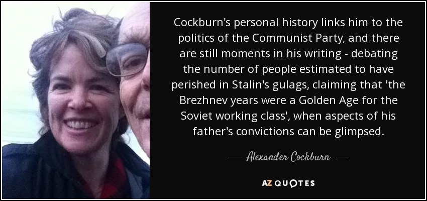 Cockburn's personal history links him to the politics of the Communist Party, and there are still moments in his writing - debating the number of people estimated to have perished in Stalin's gulags, claiming that 'the Brezhnev years were a Golden Age for the Soviet working class', when aspects of his father's convictions can be glimpsed. - Alexander Cockburn