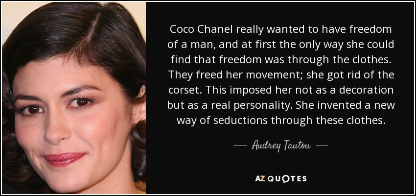 Coco Chanel really wanted to have freedom of a man, and at first the only way she could find that freedom was through the clothes. They freed her movement; she got rid of the corset. This imposed her not as a decoration but as a real personality. She invented a new way of seductions through these clothes. - Audrey Tautou