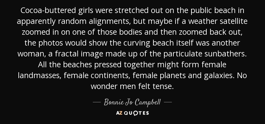 Cocoa-buttered girls were stretched out on the public beach in apparently random alignments, but maybe if a weather satellite zoomed in on one of those bodies and then zoomed back out, the photos would show the curving beach itself was another woman, a fractal image made up of the particulate sunbathers. All the beaches pressed together might form female landmasses, female continents, female planets and galaxies. No wonder men felt tense. - Bonnie Jo Campbell