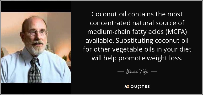 Coconut oil contains the most concentrated natural source of medium-chain fatty acids (MCFA) available. Substituting coconut oil for other vegetable oils in your diet will help promote weight loss. - Bruce Fife