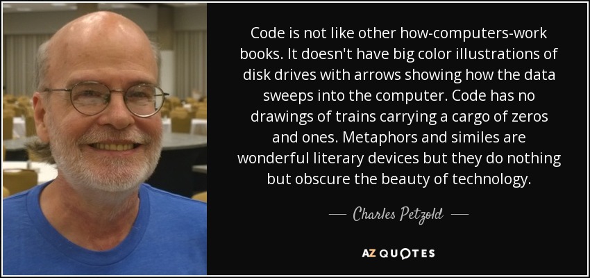Code is not like other how-computers-work books. It doesn't have big color illustrations of disk drives with arrows showing how the data sweeps into the computer. Code has no drawings of trains carrying a cargo of zeros and ones. Metaphors and similes are wonderful literary devices but they do nothing but obscure the beauty of technology. - Charles Petzold