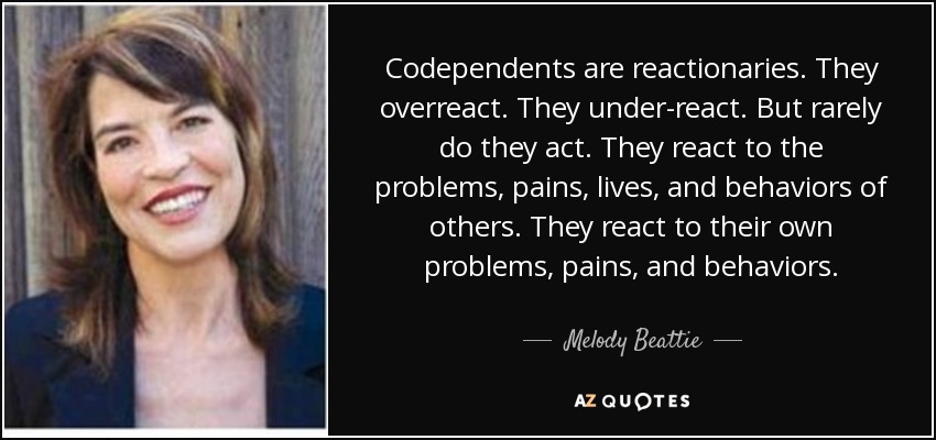 Codependents are reactionaries. They overreact. They under-react. But rarely do they act. They react to the problems, pains, lives, and behaviors of others. They react to their own problems, pains, and behaviors. - Melody Beattie