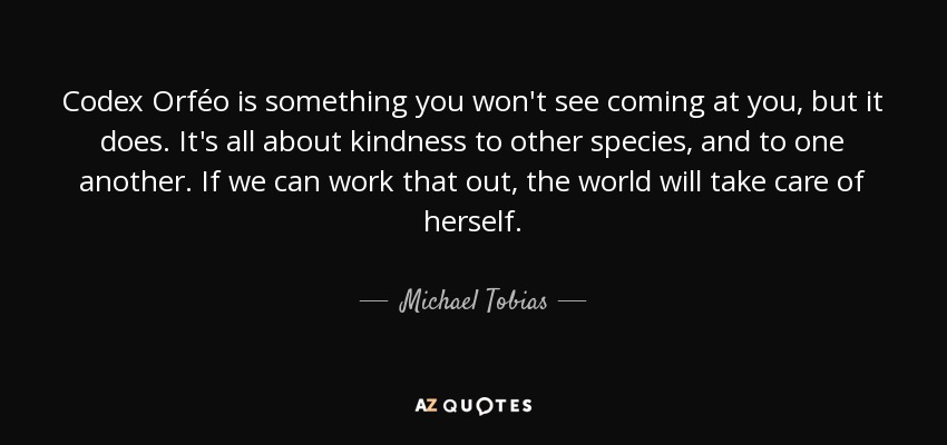 Codex Orféo is something you won't see coming at you, but it does. It's all about kindness to other species, and to one another. If we can work that out, the world will take care of herself. - Michael Tobias