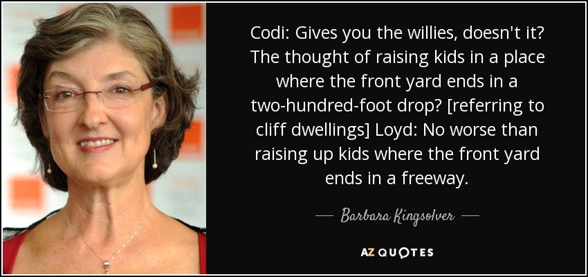 Codi: Gives you the willies, doesn't it? The thought of raising kids in a place where the front yard ends in a two-hundred-foot drop? [referring to cliff dwellings] Loyd: No worse than raising up kids where the front yard ends in a freeway. - Barbara Kingsolver