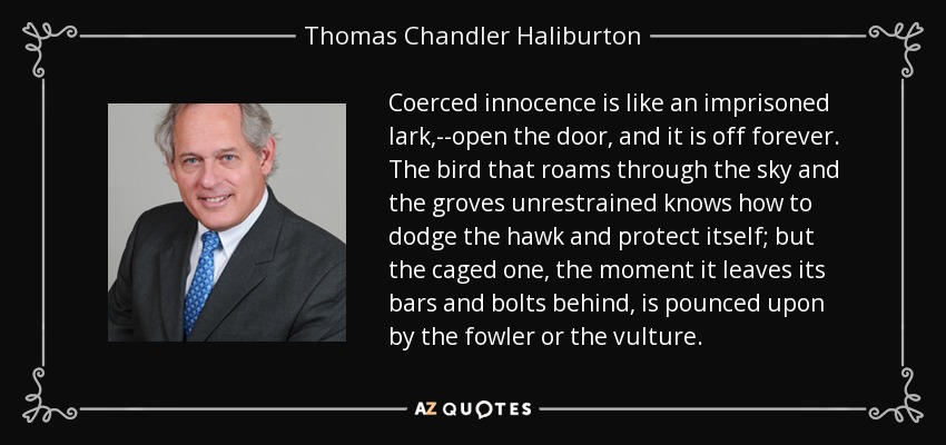 Coerced innocence is like an imprisoned lark,--open the door, and it is off forever. The bird that roams through the sky and the groves unrestrained knows how to dodge the hawk and protect itself; but the caged one, the moment it leaves its bars and bolts behind, is pounced upon by the fowler or the vulture. - Thomas Chandler Haliburton