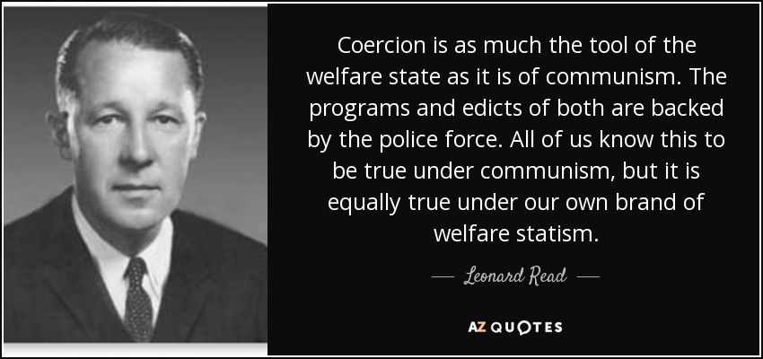 Coercion is as much the tool of the welfare state as it is of communism. The programs and edicts of both are backed by the police force. All of us know this to be true under communism, but it is equally true under our own brand of welfare statism. - Leonard Read