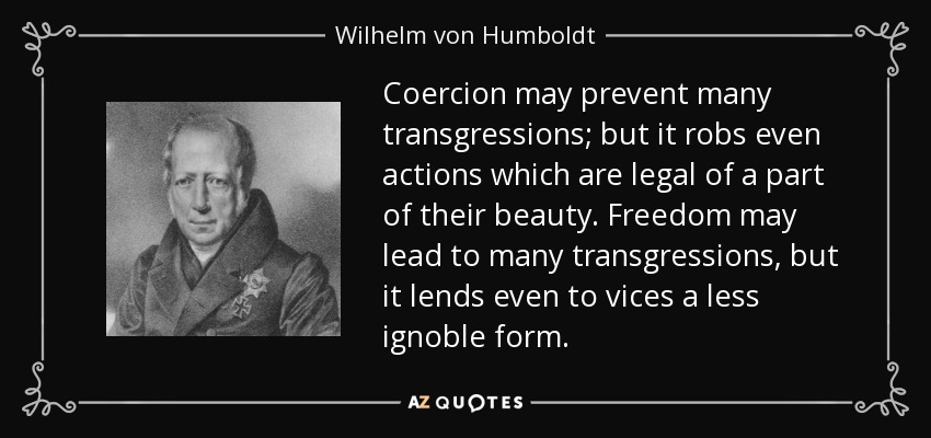 Coercion may prevent many transgressions; but it robs even actions which are legal of a part of their beauty. Freedom may lead to many transgressions, but it lends even to vices a less ignoble form. - Wilhelm von Humboldt