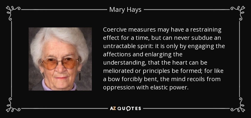 Coercive measures may have a restraining effect for a time, but can never subdue an untractable spirit: it is only by engaging the affections and enlarging the understanding, that the heart can be meliorated or principles be formed; for like a bow forcibly bent, the mind recoils from oppression with elastic power. - Mary Hays