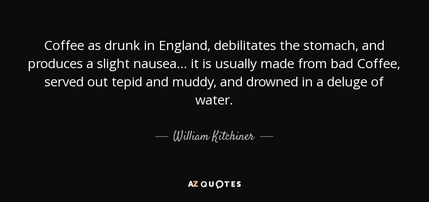 Coffee as drunk in England, debilitates the stomach, and produces a slight nausea ... it is usually made from bad Coffee, served out tepid and muddy, and drowned in a deluge of water. - William Kitchiner