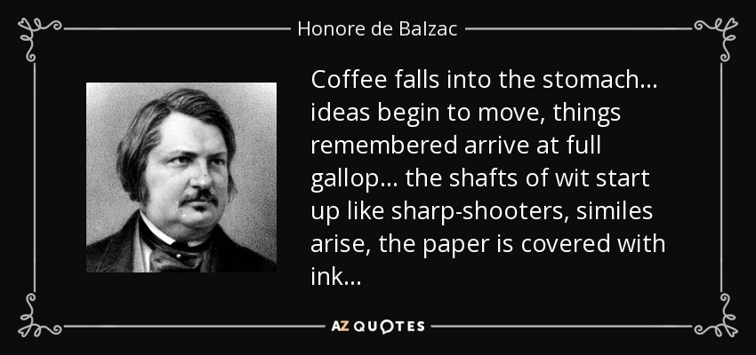 Coffee falls into the stomach... ideas begin to move, things remembered arrive at full gallop... the shafts of wit start up like sharp-shooters, similes arise, the paper is covered with ink... - Honore de Balzac