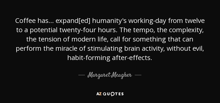 Coffee has ... expand[ed] humanity's working-day from twelve to a potential twenty-four hours. The tempo, the complexity, the tension of modern life, call for something that can perform the miracle of stimulating brain activity, without evil, habit-forming after-effects. - Margaret Meagher