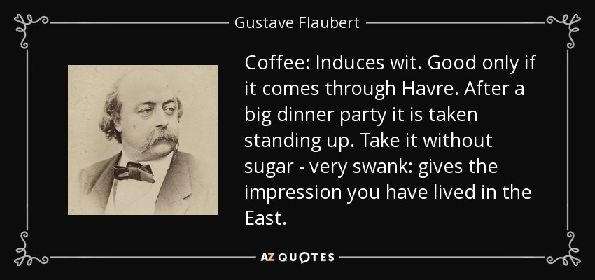 Coffee: Induces wit. Good only if it comes through Havre. After a big dinner party it is taken standing up. Take it without sugar - very swank: gives the impression you have lived in the East. - Gustave Flaubert