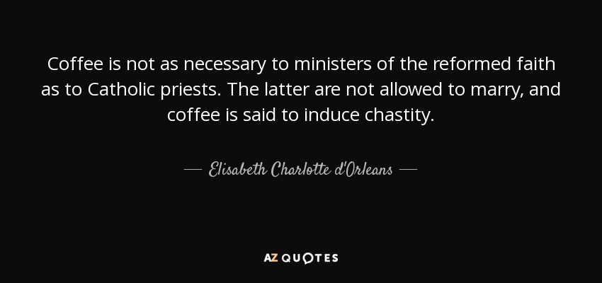 Coffee is not as necessary to ministers of the reformed faith as to Catholic priests. The latter are not allowed to marry, and coffee is said to induce chastity. - Elisabeth Charlotte d'Orleans