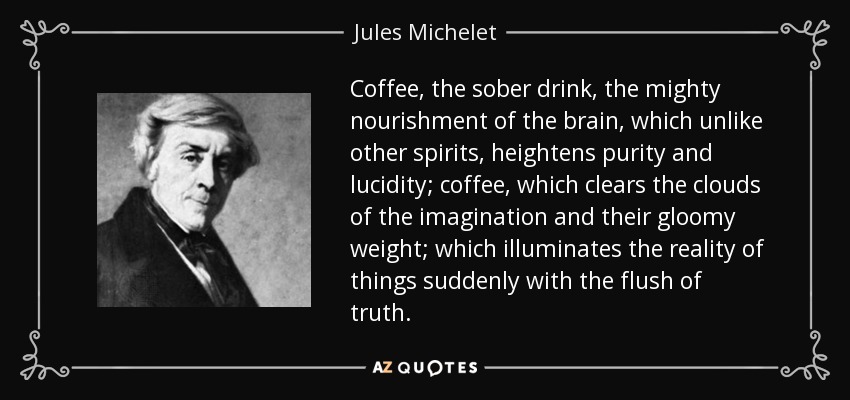 Coffee, the sober drink, the mighty nourishment of the brain, which unlike other spirits, heightens purity and lucidity; coffee, which clears the clouds of the imagination and their gloomy weight; which illuminates the reality of things suddenly with the flush of truth. - Jules Michelet