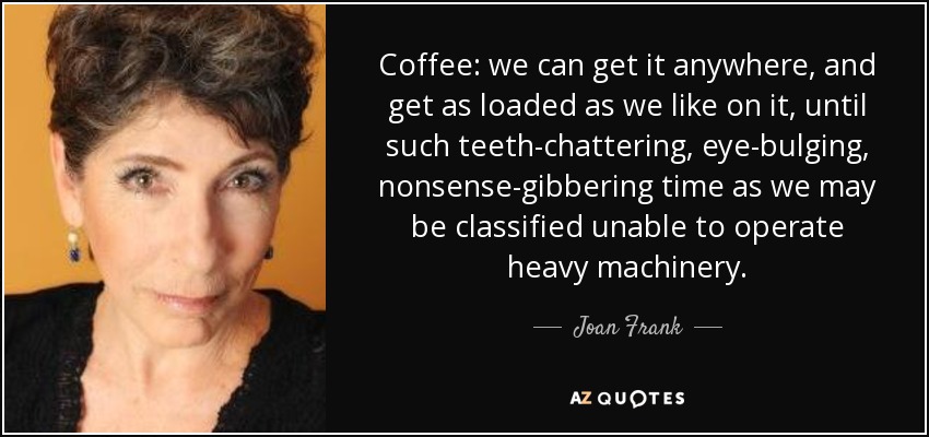 Coffee: we can get it anywhere, and get as loaded as we like on it, until such teeth-chattering, eye-bulging, nonsense-gibbering time as we may be classified unable to operate heavy machinery. - Joan Frank