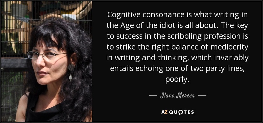 Cognitive consonance is what writing in the Age of the idiot is all about. The key to success in the scribbling profession is to strike the right balance of mediocrity in writing and thinking, which invariably entails echoing one of two party lines, poorly. - Ilana Mercer