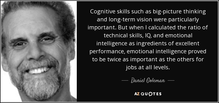 Cognitive skills such as big-picture thinking and long-term vision were particularly important. But when I calculated the ratio of technical skills, IQ, and emotional intelligence as ingredients of excellent performance, emotional intelligence proved to be twice as important as the others for jobs at all levels. - Daniel Goleman
