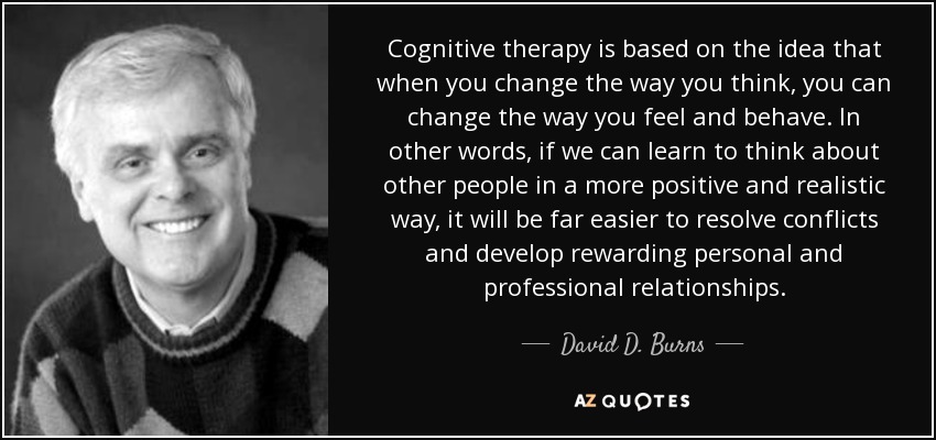 Cognitive therapy is based on the idea that when you change the way you think, you can change the way you feel and behave. In other words, if we can learn to think about other people in a more positive and realistic way, it will be far easier to resolve conflicts and develop rewarding personal and professional relationships. - David D. Burns