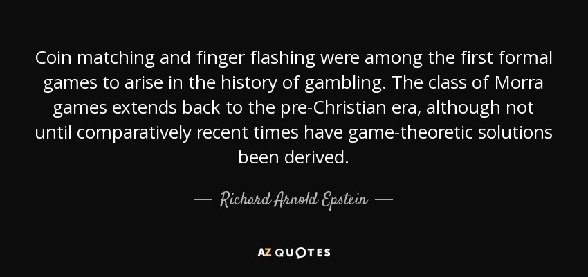 Coin matching and finger flashing were among the first formal games to arise in the history of gambling. The class of Morra games extends back to the pre-Christian era, although not until comparatively recent times have game-theoretic solutions been derived. - Richard Arnold Epstein