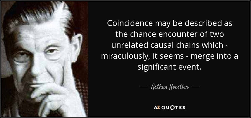Coincidence may be described as the chance encounter of two unrelated causal chains which - miraculously, it seems - merge into a significant event. - Arthur Koestler