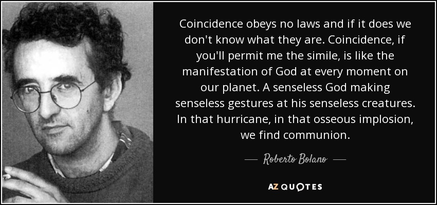 Coincidence obeys no laws and if it does we don't know what they are. Coincidence, if you'll permit me the simile, is like the manifestation of God at every moment on our planet. A senseless God making senseless gestures at his senseless creatures. In that hurricane, in that osseous implosion, we find communion. - Roberto Bolano