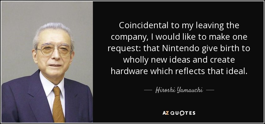Coincidental to my leaving the company, I would like to make one request: that Nintendo give birth to wholly new ideas and create hardware which reflects that ideal. - Hiroshi Yamauchi