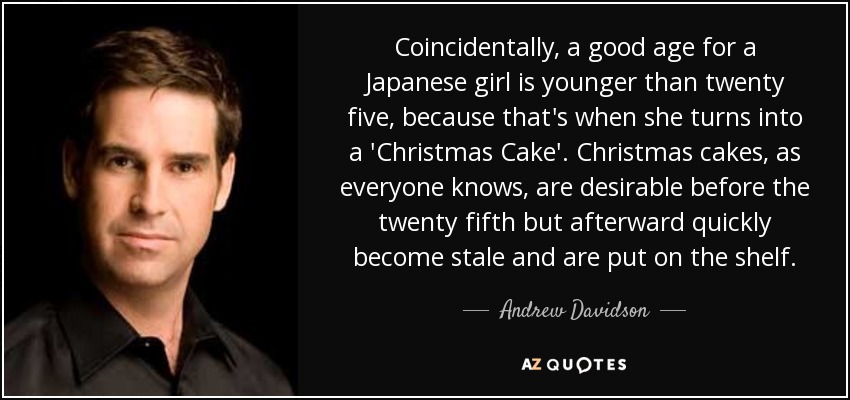 Coincidentally, a good age for a Japanese girl is younger than twenty five, because that's when she turns into a 'Christmas Cake'. Christmas cakes, as everyone knows, are desirable before the twenty fifth but afterward quickly become stale and are put on the shelf. - Andrew Davidson
