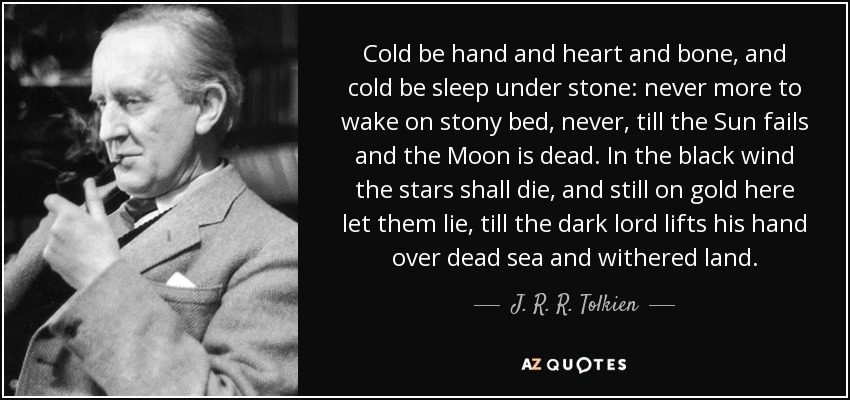 Cold be hand and heart and bone, and cold be sleep under stone: never more to wake on stony bed, never, till the Sun fails and the Moon is dead. In the black wind the stars shall die, and still on gold here let them lie, till the dark lord lifts his hand over dead sea and withered land. - J. R. R. Tolkien