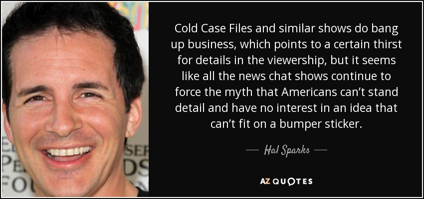 Cold Case Files and similar shows do bang up business, which points to a certain thirst for details in the viewership, but it seems like all the news chat shows continue to force the myth that Americans can’t stand detail and have no interest in an idea that can’t fit on a bumper sticker. - Hal Sparks