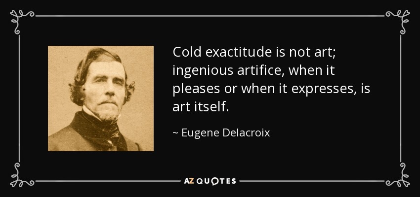 Cold exactitude is not art; ingenious artifice, when it pleases or when it expresses, is art itself. - Eugene Delacroix