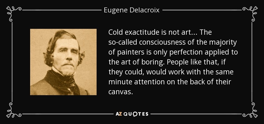 Cold exactitude is not art... The so-called consciousness of the majority of painters is only perfection applied to the art of boring. People like that, if they could, would work with the same minute attention on the back of their canvas. - Eugene Delacroix