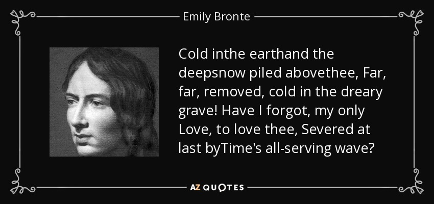 Cold inthe earthand the deepsnow piled abovethee, Far, far, removed, cold in the dreary grave! Have I forgot, my only Love, to love thee, Severed at last byTime's all-serving wave? - Emily Bronte