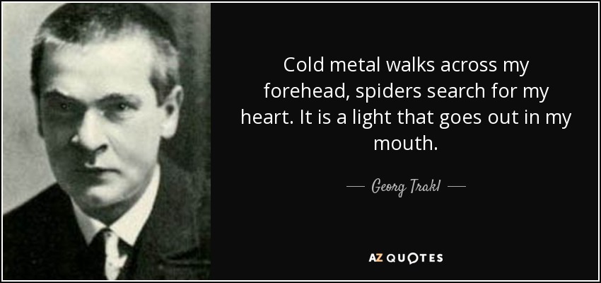 Cold metal walks across my forehead, spiders search for my heart. It is a light that goes out in my mouth. - Georg Trakl