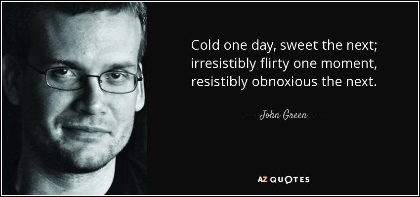 Cold one day, sweet the next; irresistibly flirty one moment, resistibly obnoxious the next. - John Green