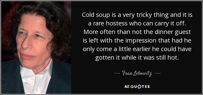 Cold soup is a very tricky thing and it is a rare hostess who can carry it off. More often than not the dinner guest is left with the impression that had he only come a little earlier he could have gotten it while it was still hot. - Fran Lebowitz