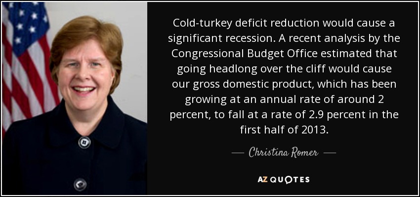 Cold-turkey deficit reduction would cause a significant recession. A recent analysis by the Congressional Budget Office estimated that going headlong over the cliff would cause our gross domestic product, which has been growing at an annual rate of around 2 percent, to fall at a rate of 2.9 percent in the first half of 2013. - Christina Romer